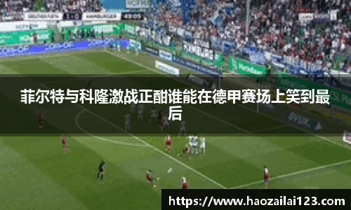 菲尔特与科隆激战正酣谁能在德甲赛场上笑到最后