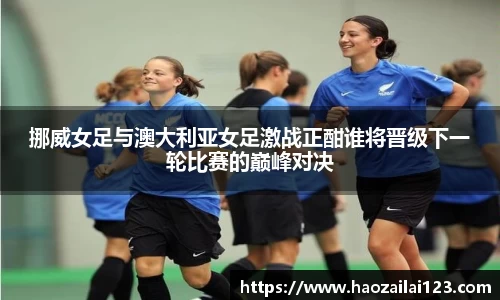挪威女足与澳大利亚女足激战正酣谁将晋级下一轮比赛的巅峰对决